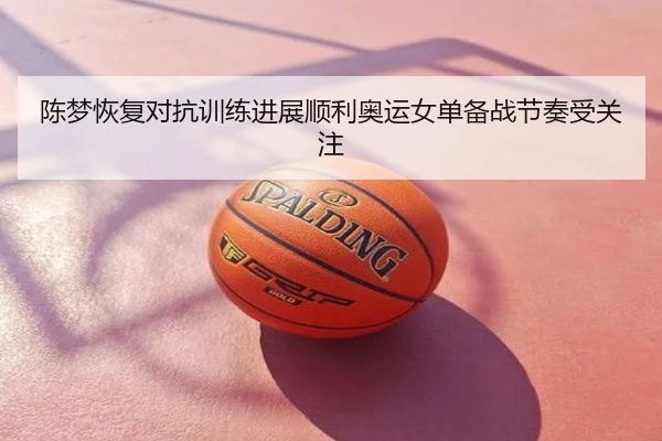 陈梦恢复对抗训练进展顺利奥运女单备战节奏受关注