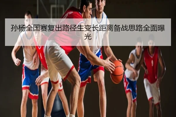 孙杨全国赛复出路径生变长距离备战思路全面曝光