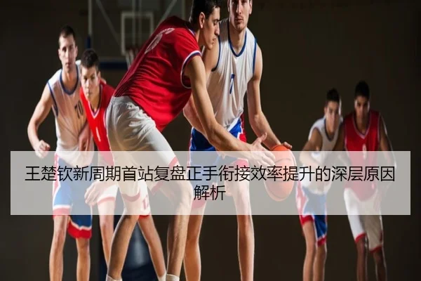 王楚钦新周期首站复盘正手衔接效率提升的深层原因解析