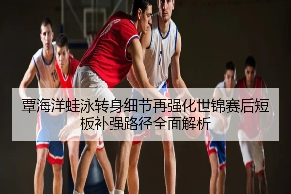 覃海洋蛙泳转身细节再强化世锦赛后短板补强路径全面解析
