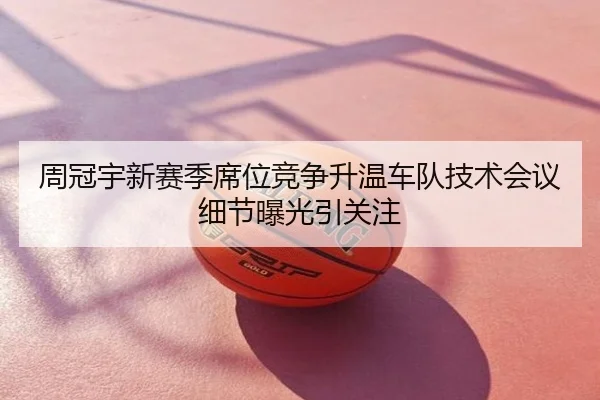 周冠宇新赛季席位竞争升温车队技术会议细节曝光引关注